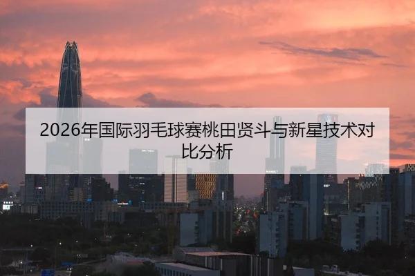 2026年国际羽毛球赛桃田贤斗与新星技术对比分析