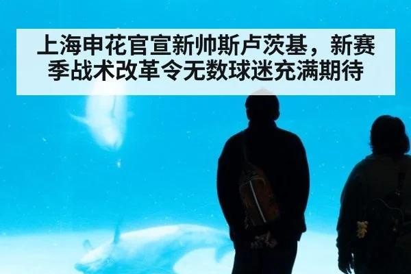 上海申花官宣新帅斯卢茨基，新赛季战术改革令无数球迷充满期待