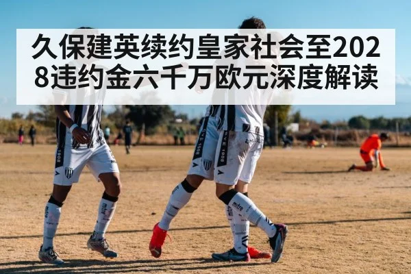 久保建英续约皇家社会至2028违约金六千万欧元深度解读