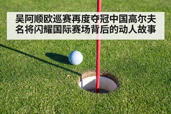 吴阿顺欧巡赛再度夺冠中国高尔夫名将闪耀国际赛场背后的动人故事